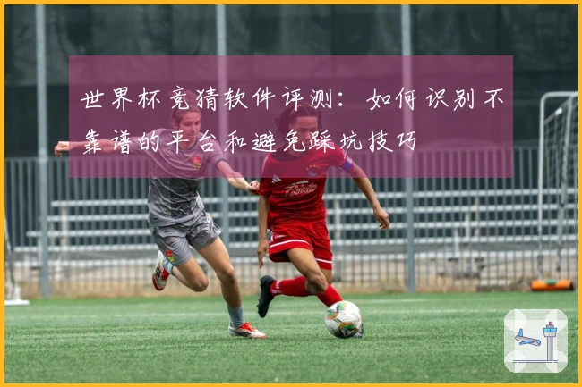 世界杯竞猜软件评测：如何识别不靠谱的平台和避免踩坑技巧